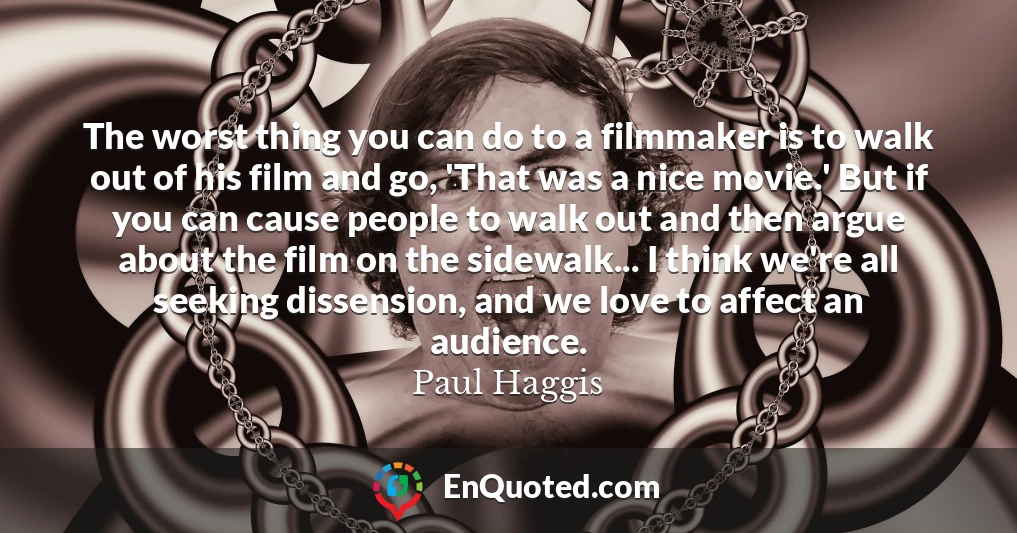 The worst thing you can do to a filmmaker is to walk out of his film and go, 'That was a nice movie.' But if you can cause people to walk out and then argue about the film on the sidewalk... I think we're all seeking dissension, and we love to affect an audience.