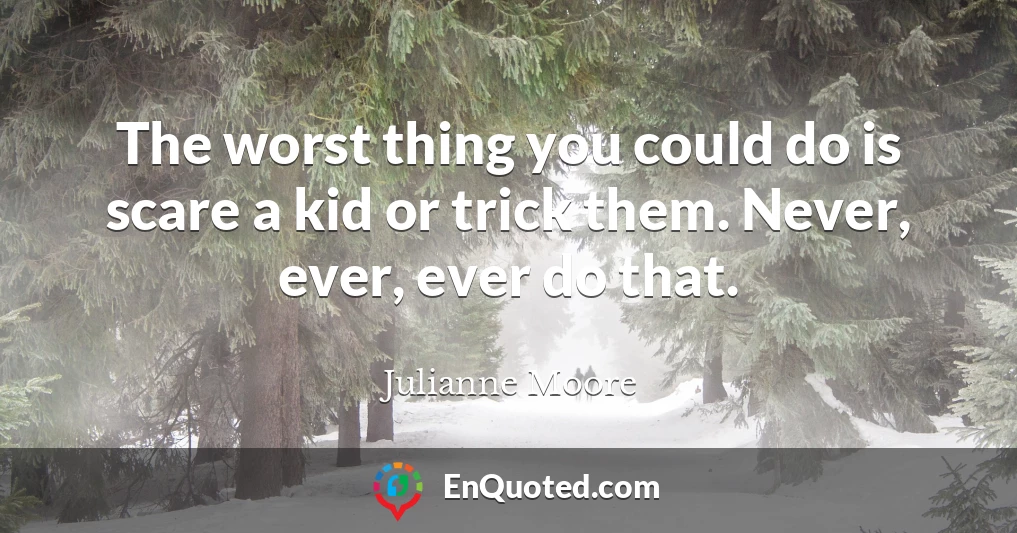 The worst thing you could do is scare a kid or trick them. Never, ever, ever do that.