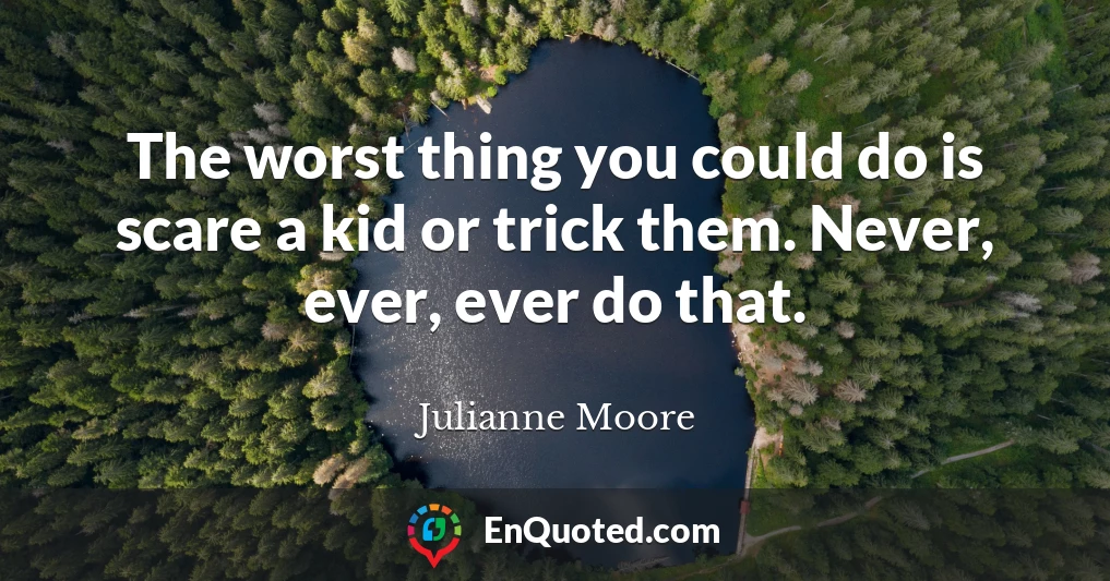 The worst thing you could do is scare a kid or trick them. Never, ever, ever do that.