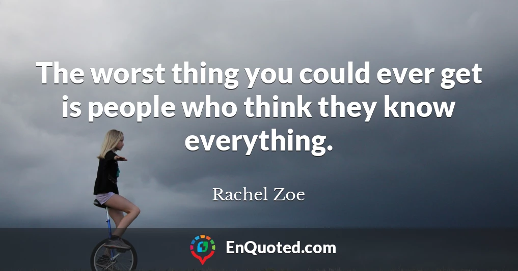 The worst thing you could ever get is people who think they know everything.