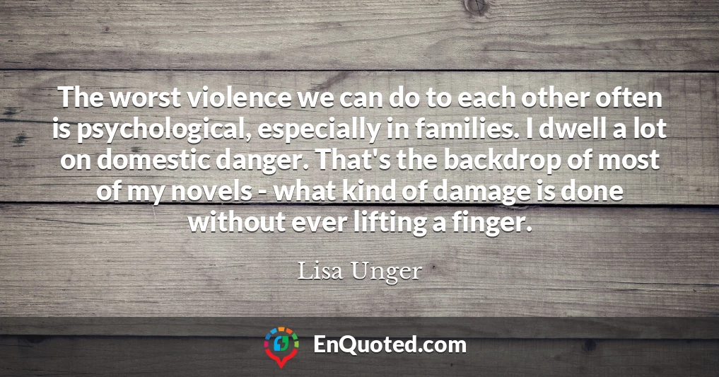 The worst violence we can do to each other often is psychological, especially in families. I dwell a lot on domestic danger. That's the backdrop of most of my novels - what kind of damage is done without ever lifting a finger.