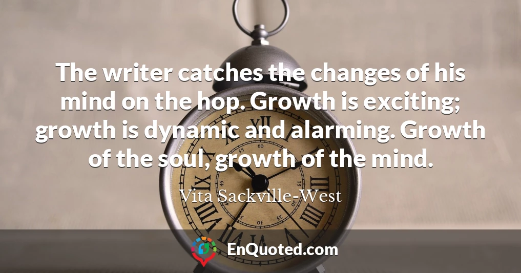 The writer catches the changes of his mind on the hop. Growth is exciting; growth is dynamic and alarming. Growth of the soul, growth of the mind.