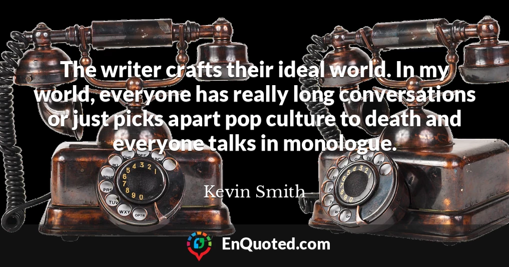 The writer crafts their ideal world. In my world, everyone has really long conversations or just picks apart pop culture to death and everyone talks in monologue.