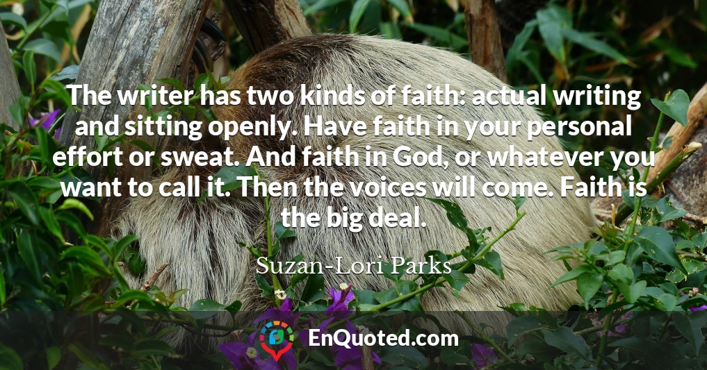 The writer has two kinds of faith: actual writing and sitting openly. Have faith in your personal effort or sweat. And faith in God, or whatever you want to call it. Then the voices will come. Faith is the big deal.