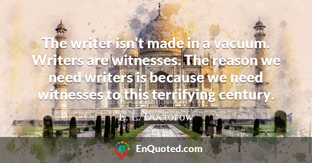 The writer isn't made in a vacuum. Writers are witnesses. The reason we need writers is because we need witnesses to this terrifying century.