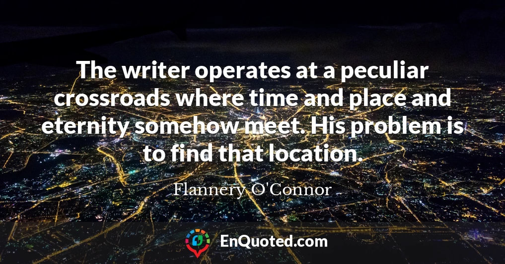 The writer operates at a peculiar crossroads where time and place and eternity somehow meet. His problem is to find that location.