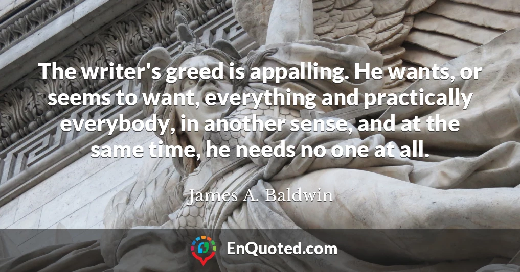 The writer's greed is appalling. He wants, or seems to want, everything and practically everybody, in another sense, and at the same time, he needs no one at all.