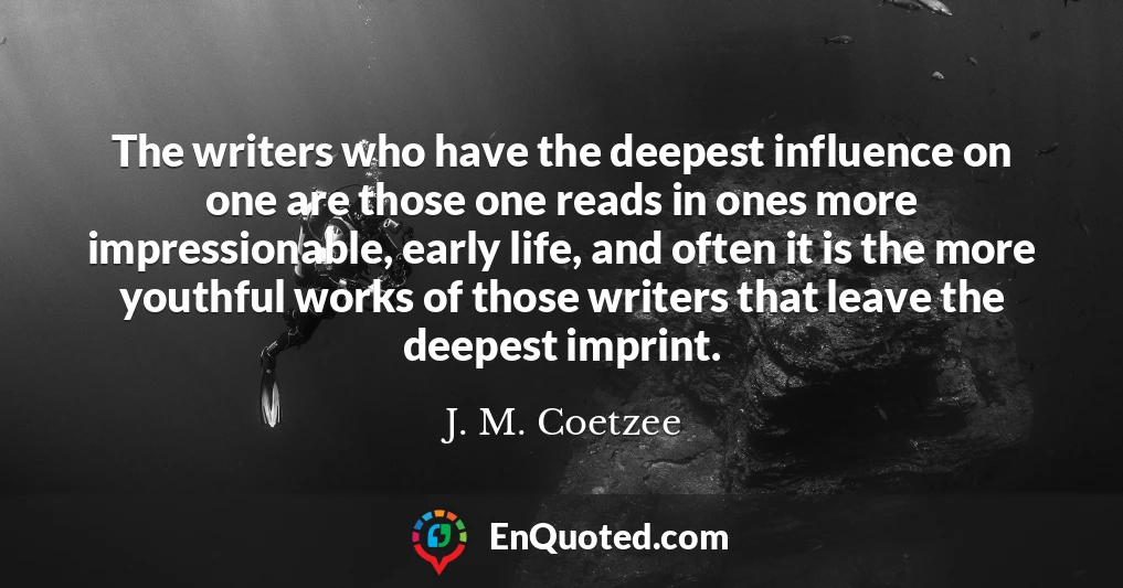 The writers who have the deepest influence on one are those one reads in ones more impressionable, early life, and often it is the more youthful works of those writers that leave the deepest imprint.