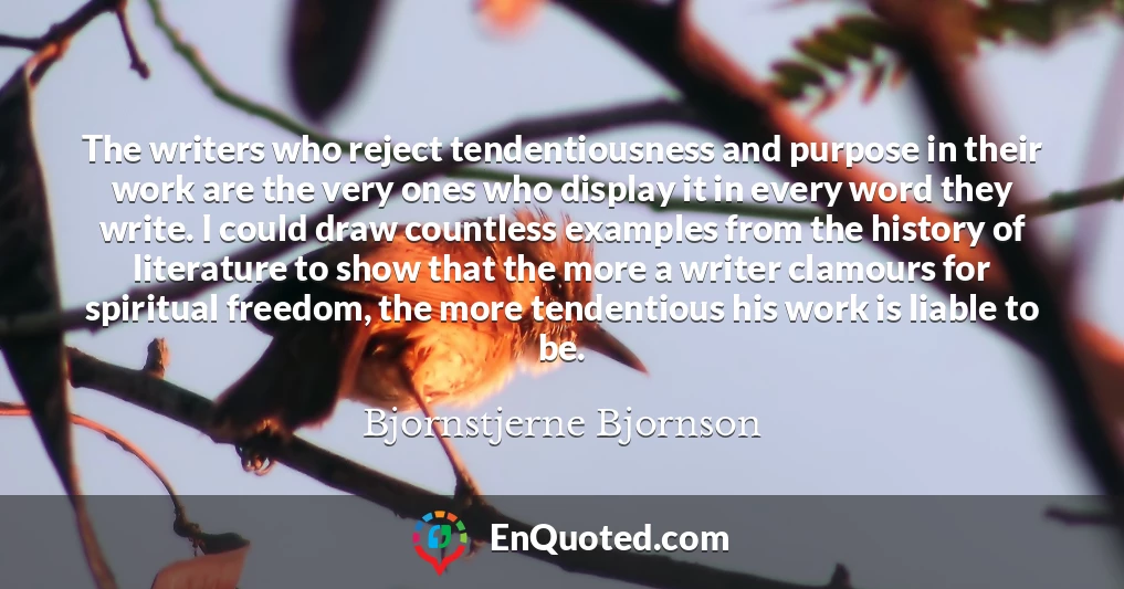 The writers who reject tendentiousness and purpose in their work are the very ones who display it in every word they write. I could draw countless examples from the history of literature to show that the more a writer clamours for spiritual freedom, the more tendentious his work is liable to be.