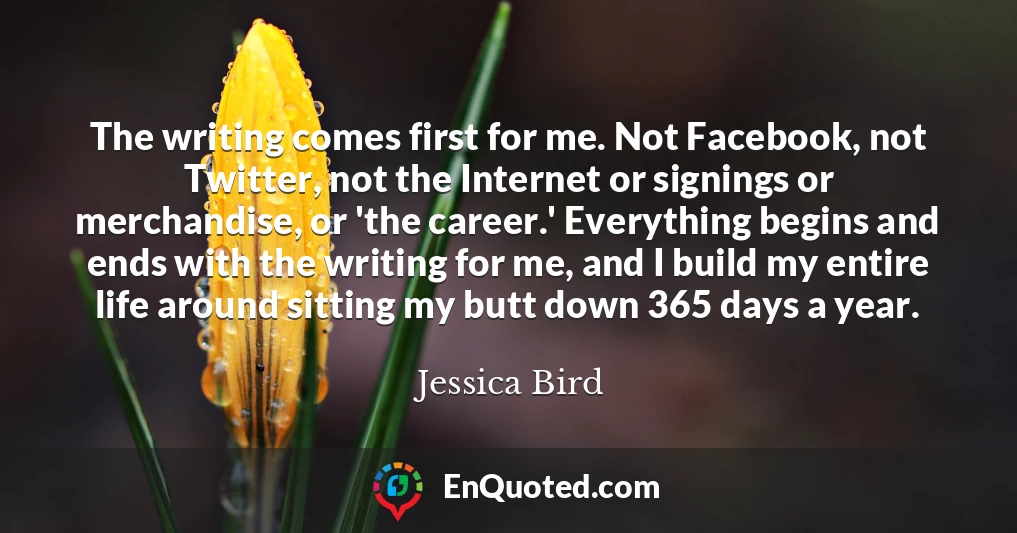 The writing comes first for me. Not Facebook, not Twitter, not the Internet or signings or merchandise, or 'the career.' Everything begins and ends with the writing for me, and I build my entire life around sitting my butt down 365 days a year.