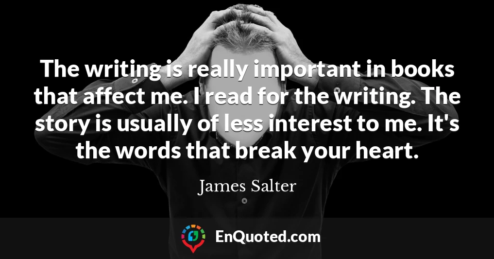 The writing is really important in books that affect me. I read for the writing. The story is usually of less interest to me. It's the words that break your heart.