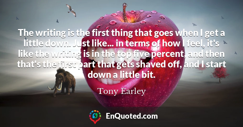 The writing is the first thing that goes when I get a little down. Just like... in terms of how I feel, it's like the writing is in the top five percent, and then that's the first part that gets shaved off, and I start down a little bit.