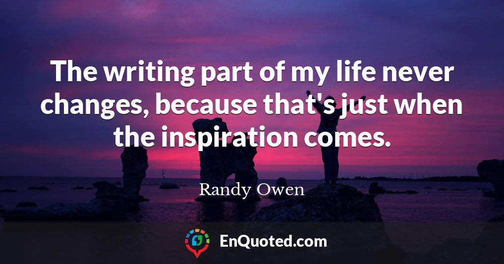 The writing part of my life never changes, because that's just when the inspiration comes.