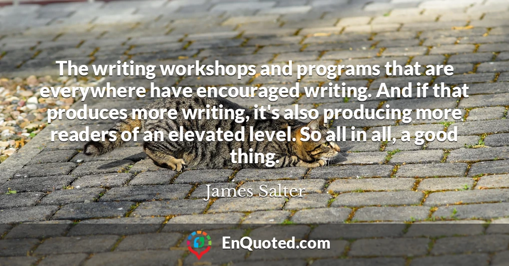 The writing workshops and programs that are everywhere have encouraged writing. And if that produces more writing, it's also producing more readers of an elevated level. So all in all, a good thing.