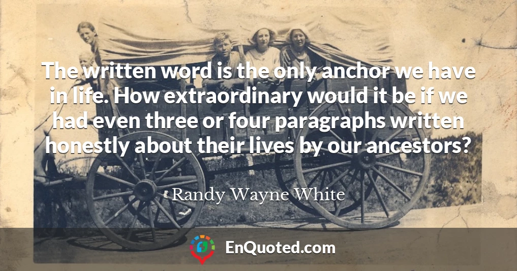 The written word is the only anchor we have in life. How extraordinary would it be if we had even three or four paragraphs written honestly about their lives by our ancestors?