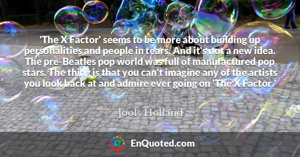 'The X Factor' seems to be more about building up personalities and people in tears. And it's not a new idea. The pre-Beatles pop world was full of manufactured pop stars. The thing is that you can't imagine any of the artists you look back at and admire ever going on 'The X Factor.'