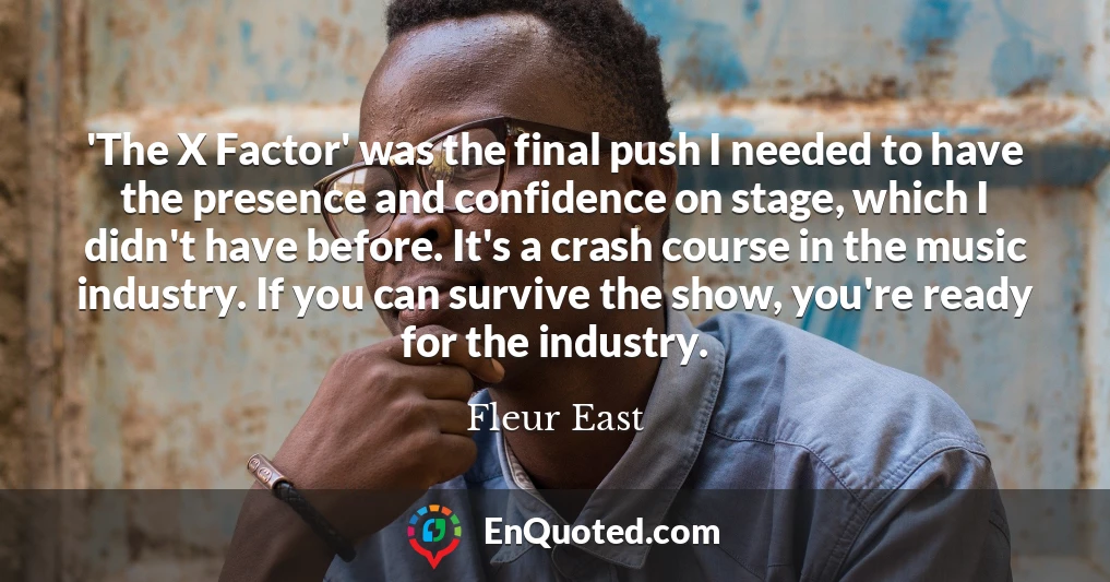 'The X Factor' was the final push I needed to have the presence and confidence on stage, which I didn't have before. It's a crash course in the music industry. If you can survive the show, you're ready for the industry.