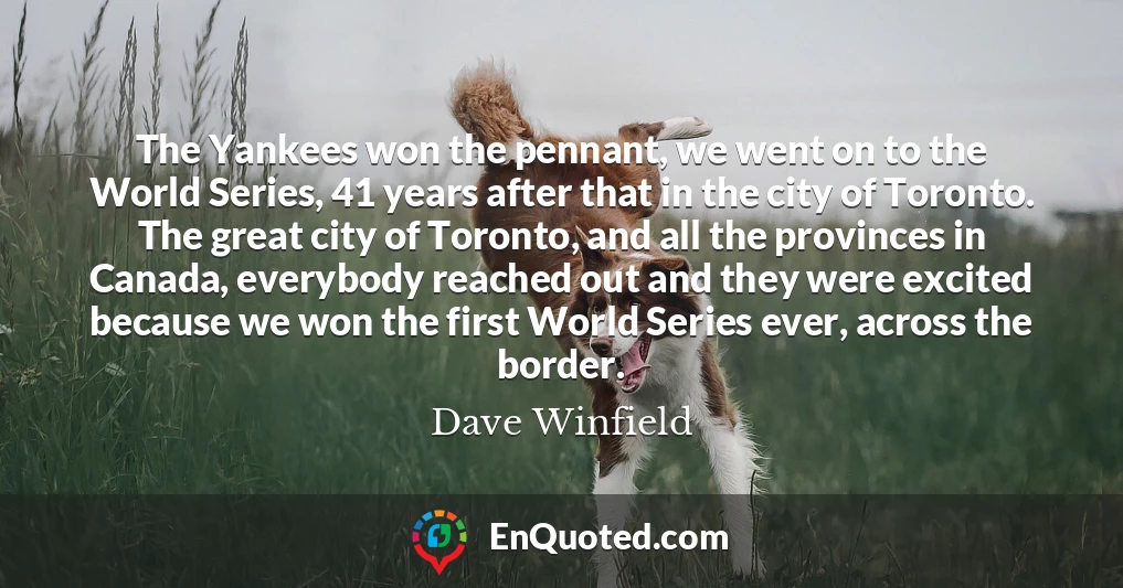 The Yankees won the pennant, we went on to the World Series, 41 years after that in the city of Toronto. The great city of Toronto, and all the provinces in Canada, everybody reached out and they were excited because we won the first World Series ever, across the border.