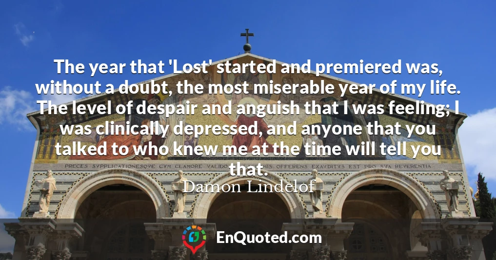 The year that 'Lost' started and premiered was, without a doubt, the most miserable year of my life. The level of despair and anguish that I was feeling; I was clinically depressed, and anyone that you talked to who knew me at the time will tell you that.