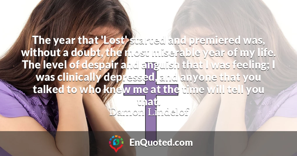 The year that 'Lost' started and premiered was, without a doubt, the most miserable year of my life. The level of despair and anguish that I was feeling; I was clinically depressed, and anyone that you talked to who knew me at the time will tell you that.