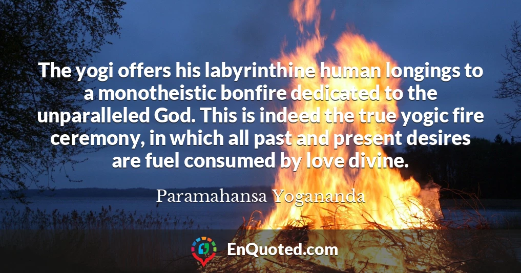 The yogi offers his labyrinthine human longings to a monotheistic bonfire dedicated to the unparalleled God. This is indeed the true yogic fire ceremony, in which all past and present desires are fuel consumed by love divine.
