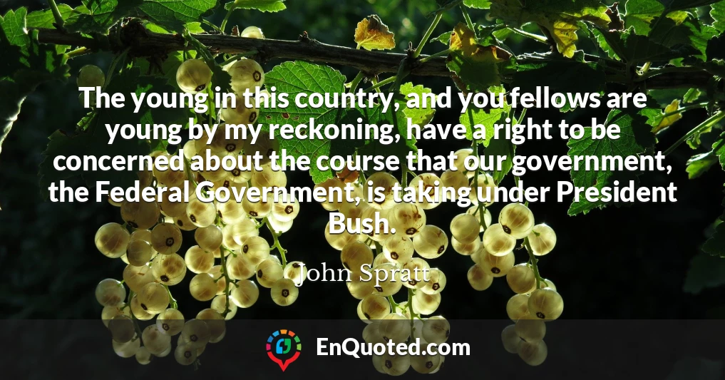 The young in this country, and you fellows are young by my reckoning, have a right to be concerned about the course that our government, the Federal Government, is taking under President Bush.