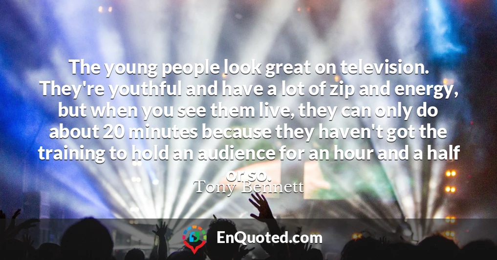 The young people look great on television. They're youthful and have a lot of zip and energy, but when you see them live, they can only do about 20 minutes because they haven't got the training to hold an audience for an hour and a half or so.
