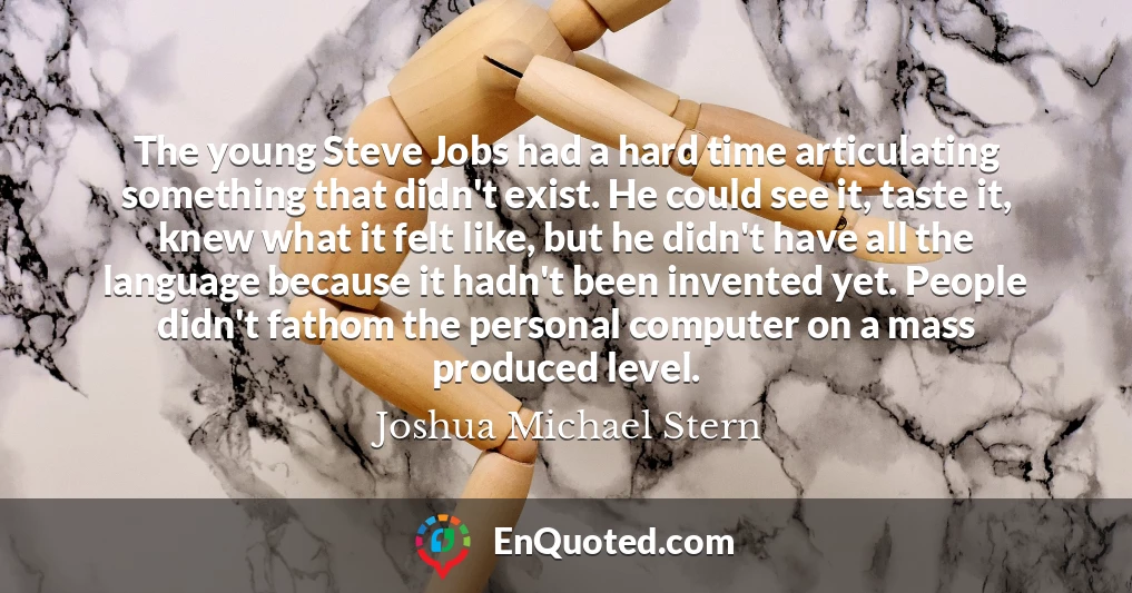 The young Steve Jobs had a hard time articulating something that didn't exist. He could see it, taste it, knew what it felt like, but he didn't have all the language because it hadn't been invented yet. People didn't fathom the personal computer on a mass produced level.