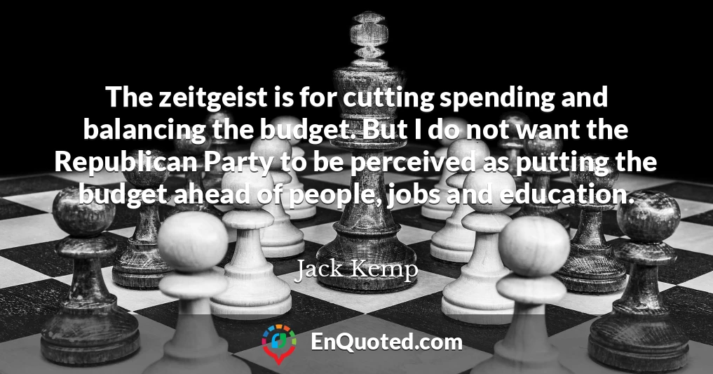 The zeitgeist is for cutting spending and balancing the budget. But I do not want the Republican Party to be perceived as putting the budget ahead of people, jobs and education.