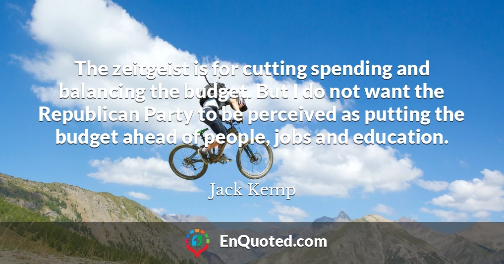 The zeitgeist is for cutting spending and balancing the budget. But I do not want the Republican Party to be perceived as putting the budget ahead of people, jobs and education.