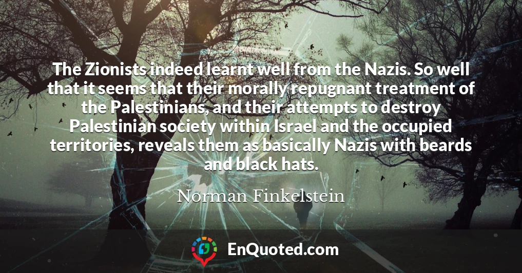 The Zionists indeed learnt well from the Nazis. So well that it seems that their morally repugnant treatment of the Palestinians, and their attempts to destroy Palestinian society within Israel and the occupied territories, reveals them as basically Nazis with beards and black hats.