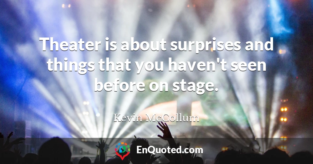 Theater is about surprises and things that you haven't seen before on stage.