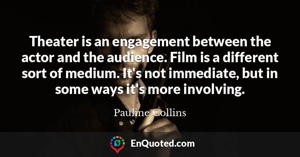 Theater is an engagement between the actor and the audience. Film is a different sort of medium. It's not immediate, but in some ways it's more involving.