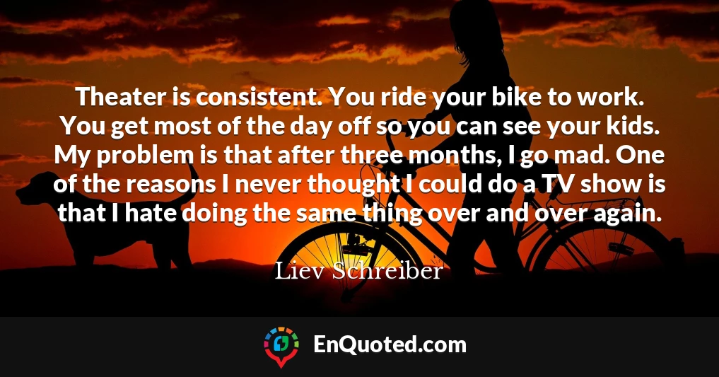 Theater is consistent. You ride your bike to work. You get most of the day off so you can see your kids. My problem is that after three months, I go mad. One of the reasons I never thought I could do a TV show is that I hate doing the same thing over and over again.