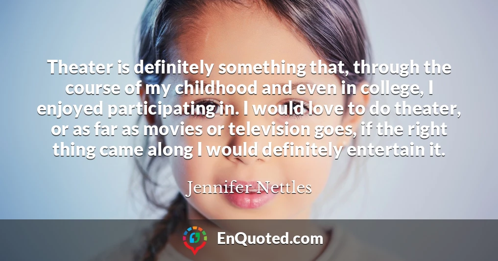 Theater is definitely something that, through the course of my childhood and even in college, I enjoyed participating in. I would love to do theater, or as far as movies or television goes, if the right thing came along I would definitely entertain it.