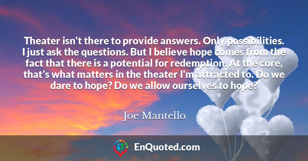 Theater isn't there to provide answers. Only possibilities. I just ask the questions. But I believe hope comes from the fact that there is a potential for redemption. At the core, that's what matters in the theater I'm attracted to. Do we dare to hope? Do we allow ourselves to hope?