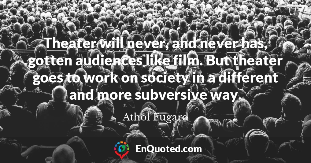 Theater will never, and never has, gotten audiences like film. But theater goes to work on society in a different and more subversive way.