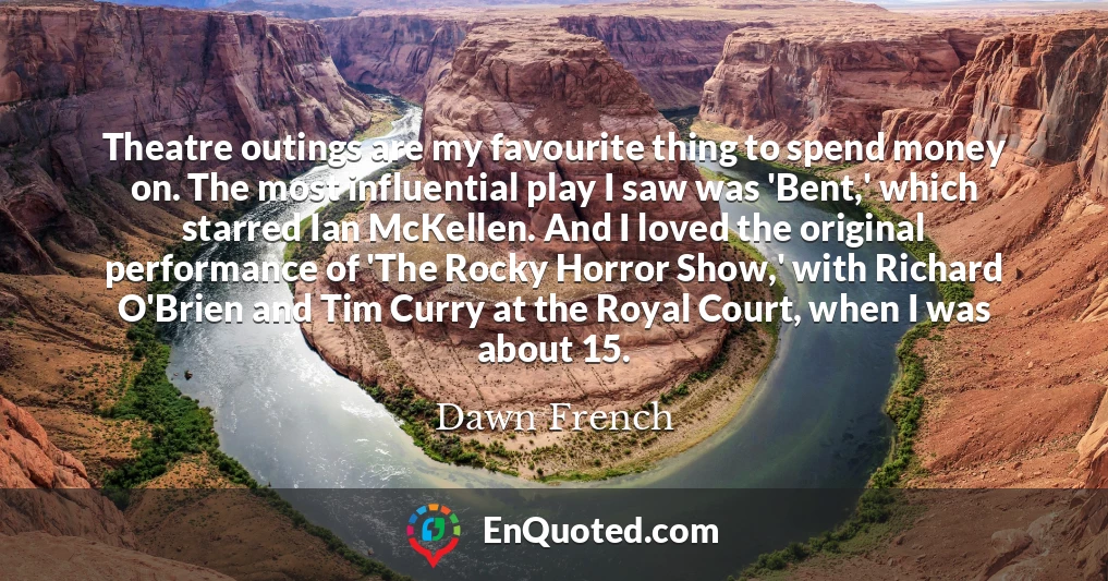 Theatre outings are my favourite thing to spend money on. The most influential play I saw was 'Bent,' which starred Ian McKellen. And I loved the original performance of 'The Rocky Horror Show,' with Richard O'Brien and Tim Curry at the Royal Court, when I was about 15.