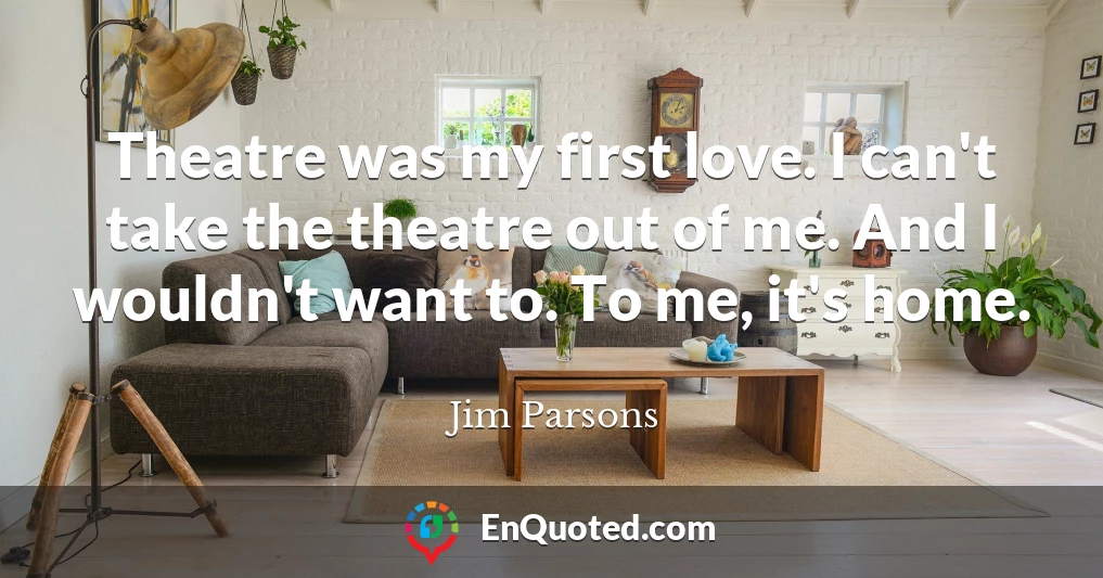 Theatre was my first love. I can't take the theatre out of me. And I wouldn't want to. To me, it's home.