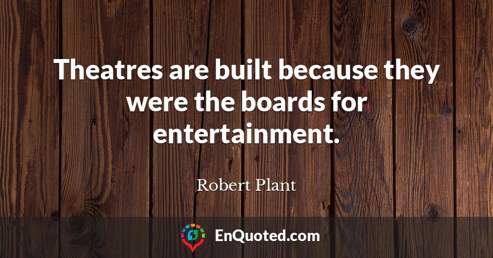 Theatres are built because they were the boards for entertainment.