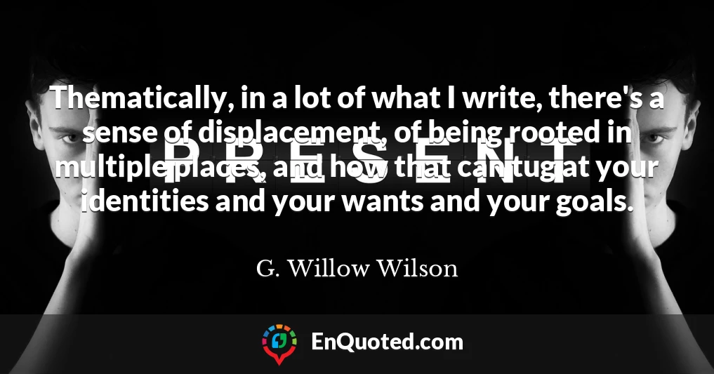 Thematically, in a lot of what I write, there's a sense of displacement, of being rooted in multiple places, and how that can tug at your identities and your wants and your goals.