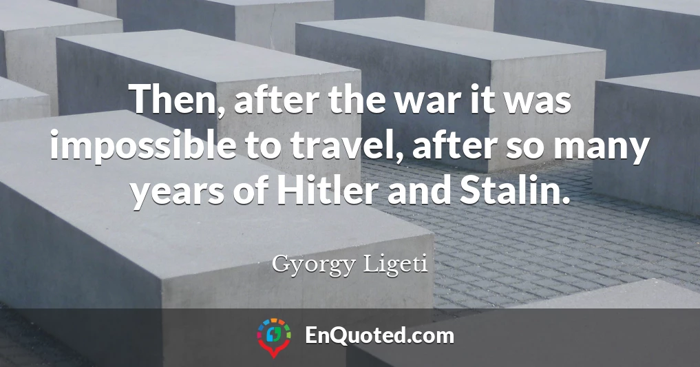 Then, after the war it was impossible to travel, after so many years of Hitler and Stalin.