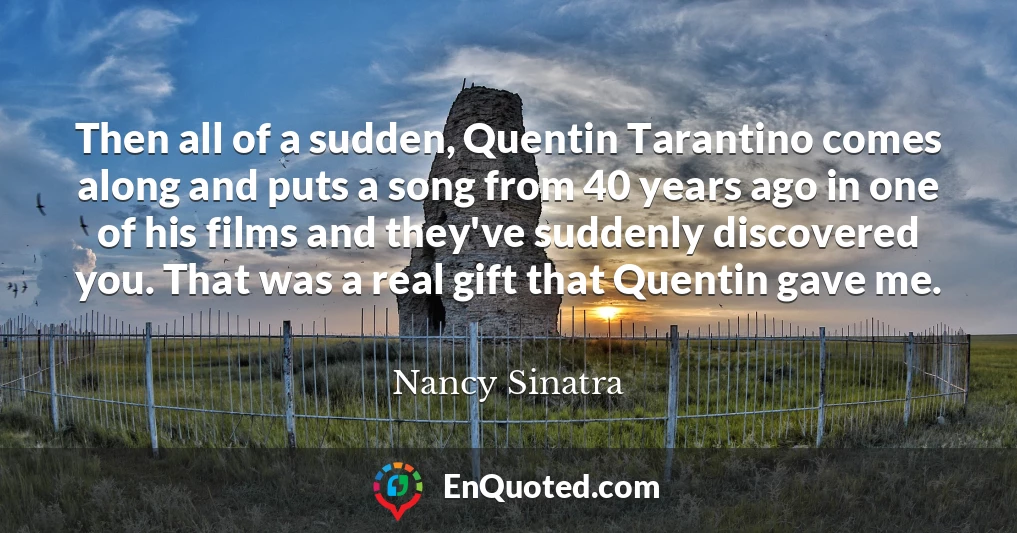 Then all of a sudden, Quentin Tarantino comes along and puts a song from 40 years ago in one of his films and they've suddenly discovered you. That was a real gift that Quentin gave me.