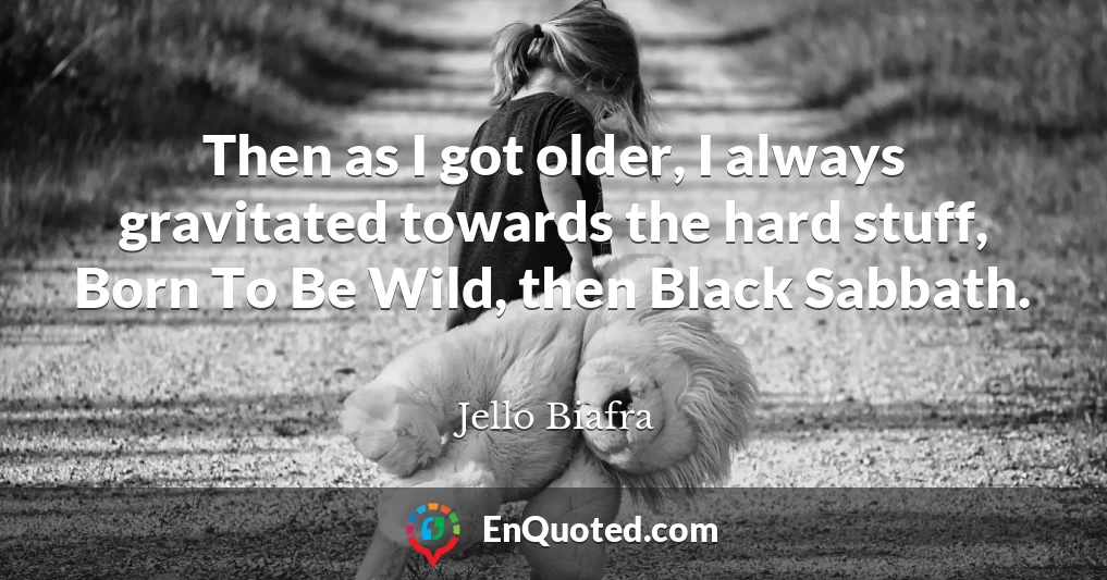 Then as I got older, I always gravitated towards the hard stuff, Born To Be Wild, then Black Sabbath.
