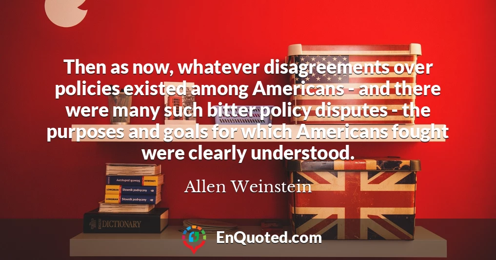 Then as now, whatever disagreements over policies existed among Americans - and there were many such bitter policy disputes - the purposes and goals for which Americans fought were clearly understood.