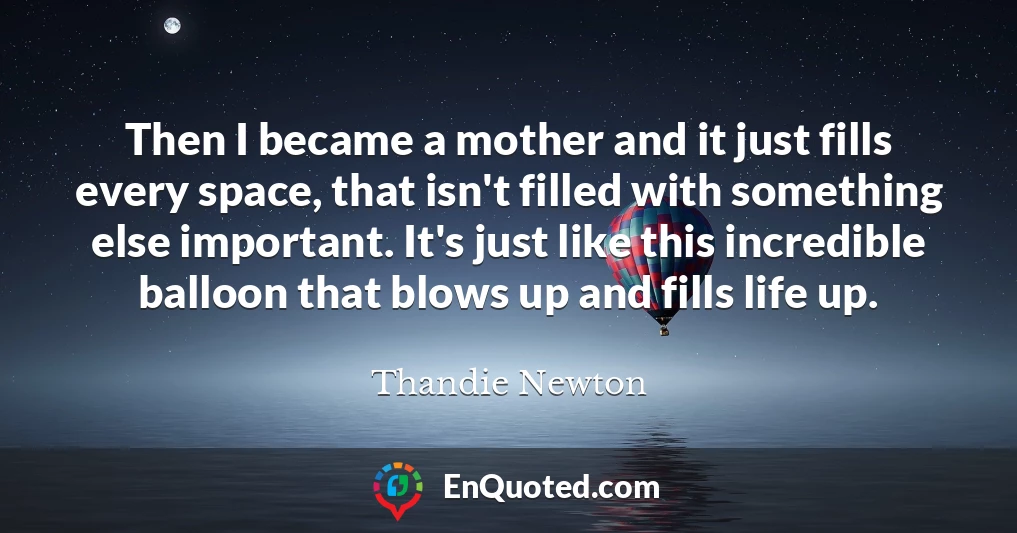 Then I became a mother and it just fills every space, that isn't filled with something else important. It's just like this incredible balloon that blows up and fills life up.