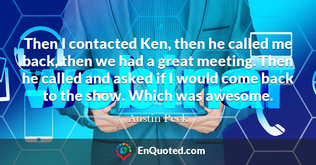 Then I contacted Ken, then he called me back, then we had a great meeting. Then he called and asked if I would come back to the show. Which was awesome.