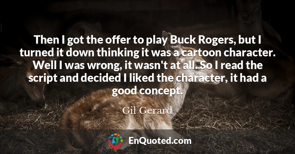 Then I got the offer to play Buck Rogers, but I turned it down thinking it was a cartoon character. Well I was wrong, it wasn't at all. So I read the script and decided I liked the character, it had a good concept.