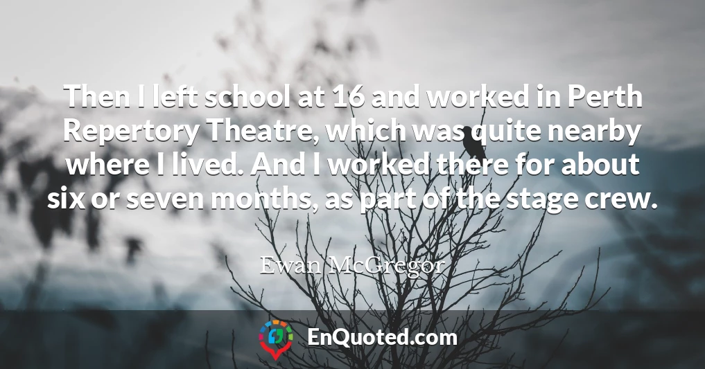 Then I left school at 16 and worked in Perth Repertory Theatre, which was quite nearby where I lived. And I worked there for about six or seven months, as part of the stage crew.
