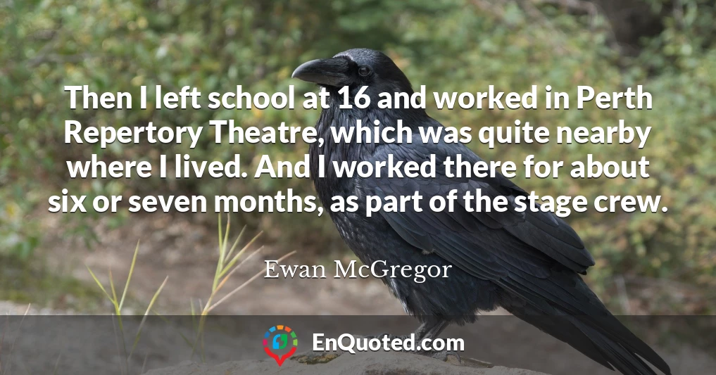 Then I left school at 16 and worked in Perth Repertory Theatre, which was quite nearby where I lived. And I worked there for about six or seven months, as part of the stage crew.